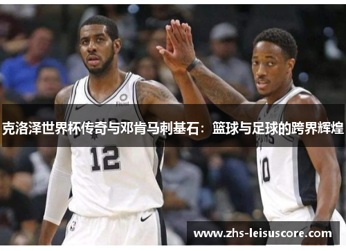 克洛泽世界杯传奇与邓肯马刺基石:篮球与足球的跨界辉煌 克洛泽世界杯传奇与邓肯马刺基石:篮球与足球的跨界辉煌