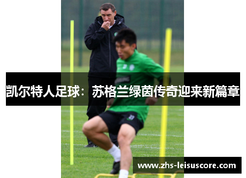 凯尔特人足球:苏格兰绿茵传奇迎来新篇章 凯尔特人足球:苏格兰绿茵传奇迎来新篇章