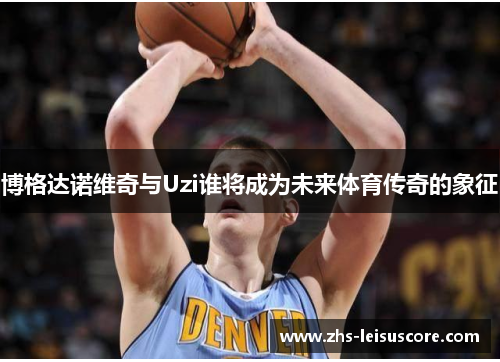 博格达诺维奇与Uzi谁将成为未来体育传奇的象征 博格达诺维奇与Uzi谁将成为未来体育传奇的象征