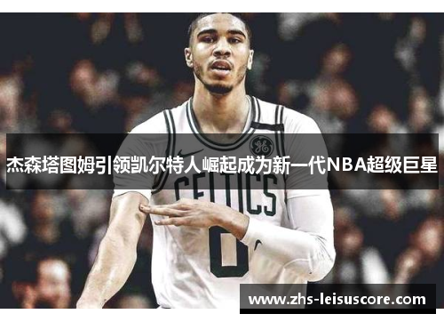 杰森塔图姆引领凯尔特人崛起成为新一代NBA超级巨星 杰森塔图姆引领凯尔特人崛起成为新一代NBA超级巨星